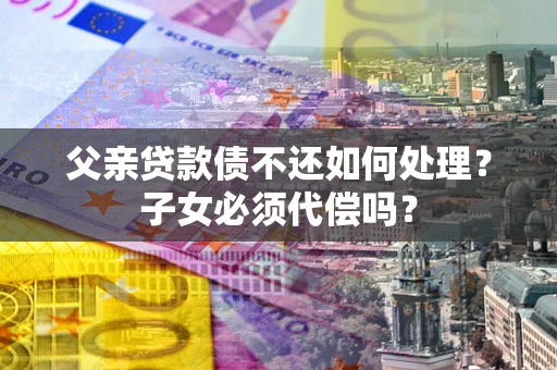 武汉父亲贷款债不还如何处理？子女必须代偿吗？