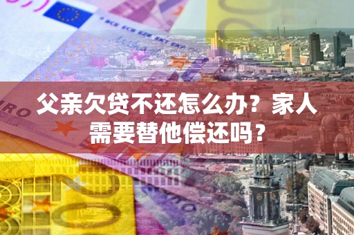 武汉父亲欠贷不还怎么办？家人需要替他偿还吗？
